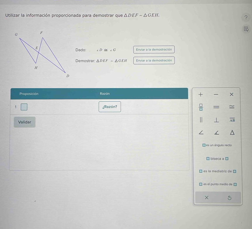 Utilizar la información proporcionada para demostrar que △ DEFsim △ GEH. 
?
Dado: ∠ D≌ ∠ G Enviar a la demostración
Demostrar: △ DEFsim △ GEH Enviar a la demostración
Proposición Razón
+ 
1 ¿Razón? = ≌
Validar
⊥ overline AB
es un ángulo recto
biseca a C
es la mediatriz de
es el punto medio de
×