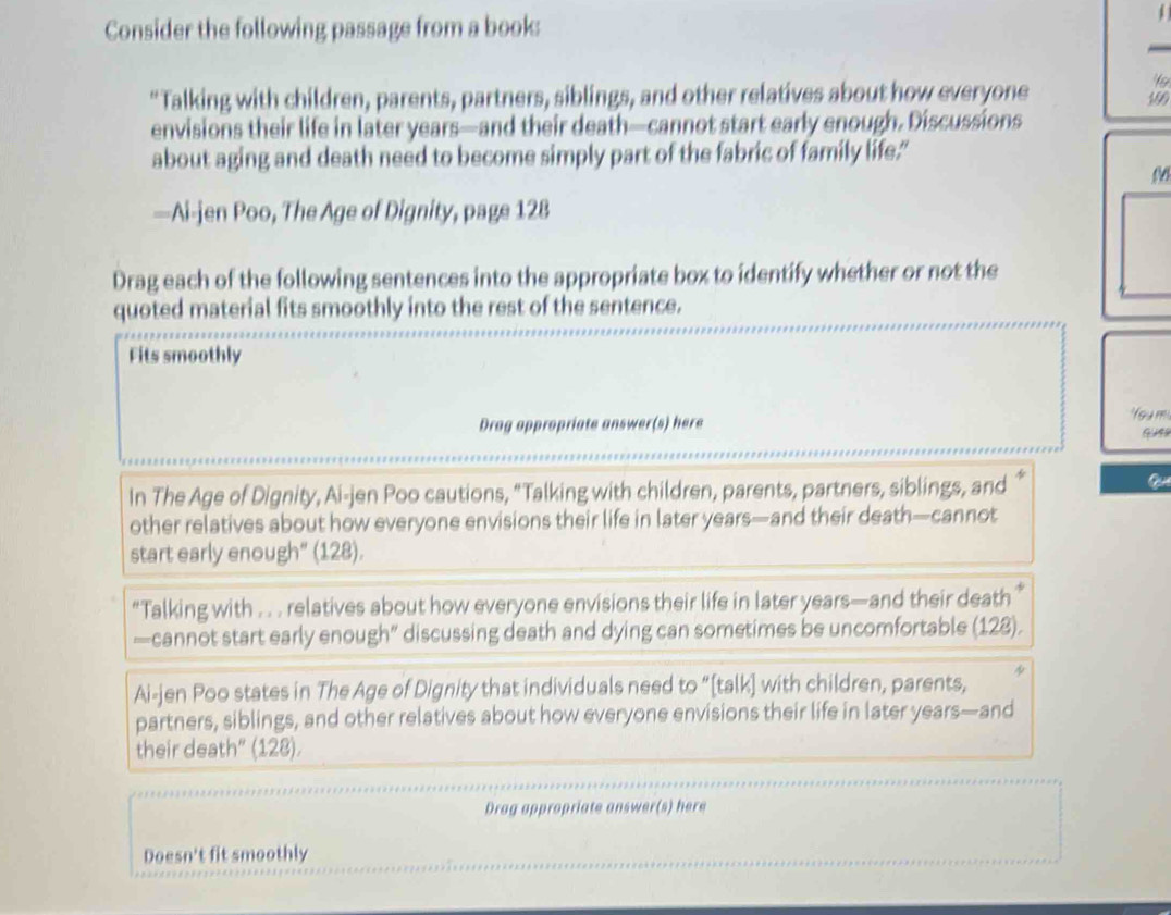 Consider the following passage from a book: 
“"Talking with children, parents, partners, siblings, and other relatives about how everyone
190
envisions their life in later years —and their death—cannot start early enough. Discussions 
about aging and death need to become simply part of the fabric of family life." 
—Ai-jen Poo, The Age of Dignity, page 128 
Drag each of the following sentences into the appropriate box to identify whether or not the 
quoted material fits smoothly into the rest of the sentence. 
Fits smoothly 
Drag appropriate answer(s) here foum 
In The Age of Dignity, Ai-jen Poo cautions, "Talking with children, parents, partners, siblings, and 
other relatives about how everyone envisions their life in later years—and their death—cannot 
start early enough" (128). 
“Talking with . . . relatives about how everyone envisions their life in later years—and their death ” 
—cannot start early enough” discussing death and dying can sometimes be uncomfortable (128). 
Ai-jen Poo states in The Age of Dignity that individuals need to “[talk] with children, parents, 
partners, siblings, and other relatives about how everyone envisions their life in later years—and 
their death” (128). 
Drag appropriate answer(s) here 
Doesn't fit smoothly