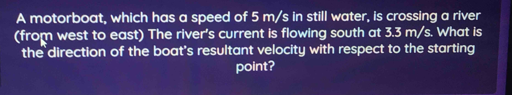 A motorboat, which has a speed of 5 m/s in still water, is crossing a river 
(from west to east) The river's current is flowing south at 3.3 m/s. What is 
the direction of the boat's resultant velocity with respect to the starting 
point?