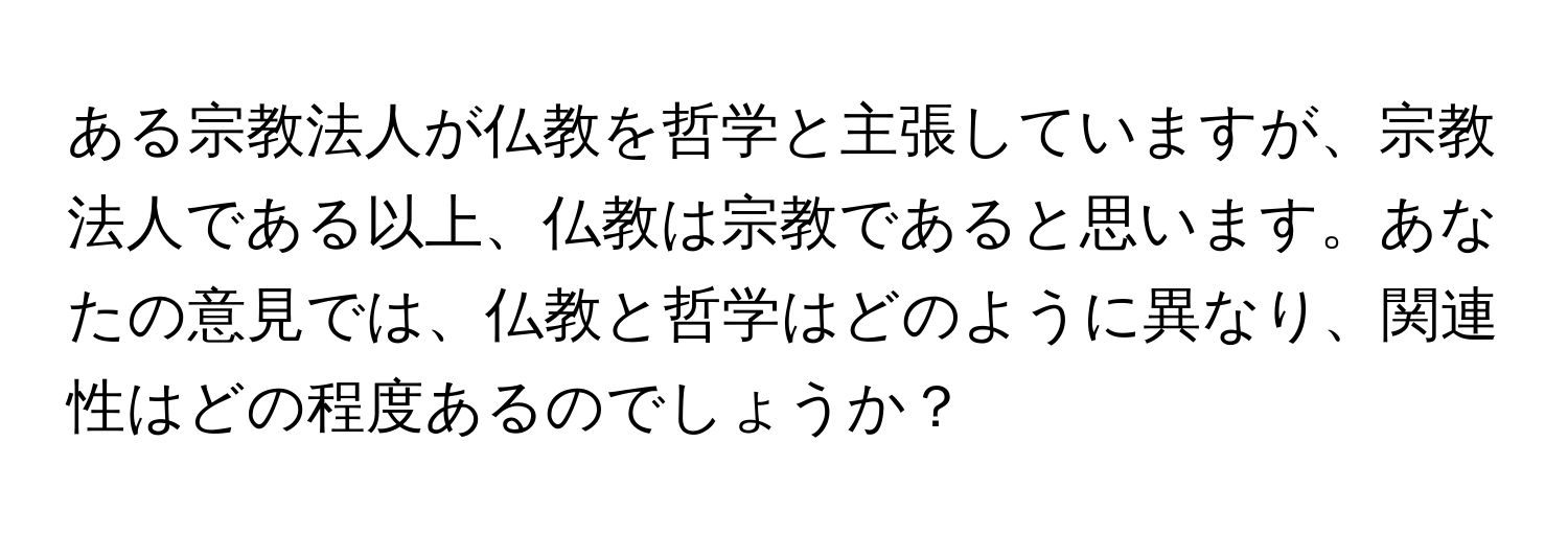 ある宗教法人が仏教を哲学と主張していますが、宗教法人である以上、仏教は宗教であると思います。あなたの意見では、仏教と哲学はどのように異なり、関連性はどの程度あるのでしょうか？