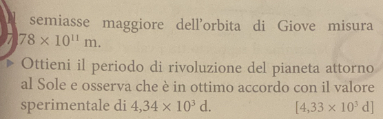 semiasse maggiore dell’orbita di Giove misura
78* 10^(11)m. 
Ottieni il periodo di rivoluzione del pianeta attorno 
al Sole e osserva che è in ottimo accordo con il valore 
sperimentale di 4,34* 10^3d. [4,33* 10^3d]