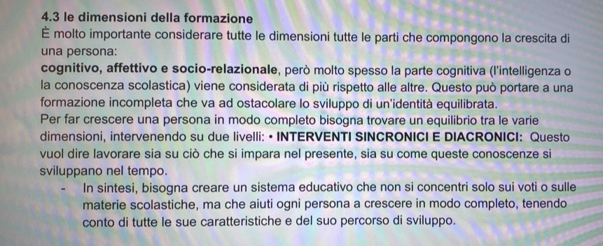 4.3 le dimensioni della formazione 
È molto importante considerare tutte le dimensioni tutte le parti che compongono la crescita di 
una persona: 
cognitivo, affettivo e socio-relazionale, però molto spesso la parte cognitiva (l'intelligenza o 
la conoscenza scolastica) viene considerata di più rispetto alle altre. Questo può portare a una 
formazione incompleta che va ad ostacolare lo sviluppo di un'identità equilibrata. 
Per far crescere una persona in modo completo bisogna trovare un equilibrio tra le varie 
dimensioni, intervenendo su due livelli: • INTERVENTI SINCRONICI E DIACRONICI: Questo 
vuol dire lavorare sia su ciò che si impara nel presente, sia su come queste conoscenze si 
sviluppano nel tempo. 
In sintesi, bisogna creare un sistema educativo che non si concentri solo sui voti o sulle 
materie scolastiche, ma che aiuti ogni persona a crescere in modo completo, tenendo 
conto di tutte le sue caratteristiche e del suo percorso di sviluppo.