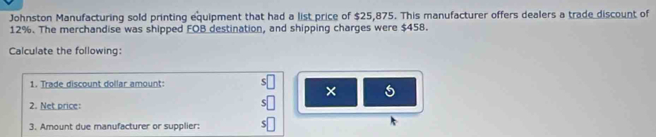 Johnston Manufacturing sold printing equipment that had a list price of $25,875. This manufacturer offers dealers a trade discount of
12%. The merchandise was shipped FOB destination, and shipping charges were $458. 
Calculate the following: 
1. Trade discount dollar amount: 
× 
2. Net price: 
3. Amount due manufacturer or supplier: