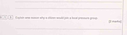 0 1 5 Explain one reason why a citizen would join a local pressure group. 
[2 marks] 
_ 
_