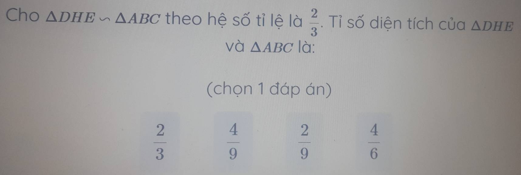 Cho △ DHE∽ △ ABC theo hệ số tỉ lệ là  2/3  Tỉ số diện tích của △ DHE
và △ ABC là:
(chọn 1 đáp án)
 2/3 
 4/9 
 2/9 
 4/6 