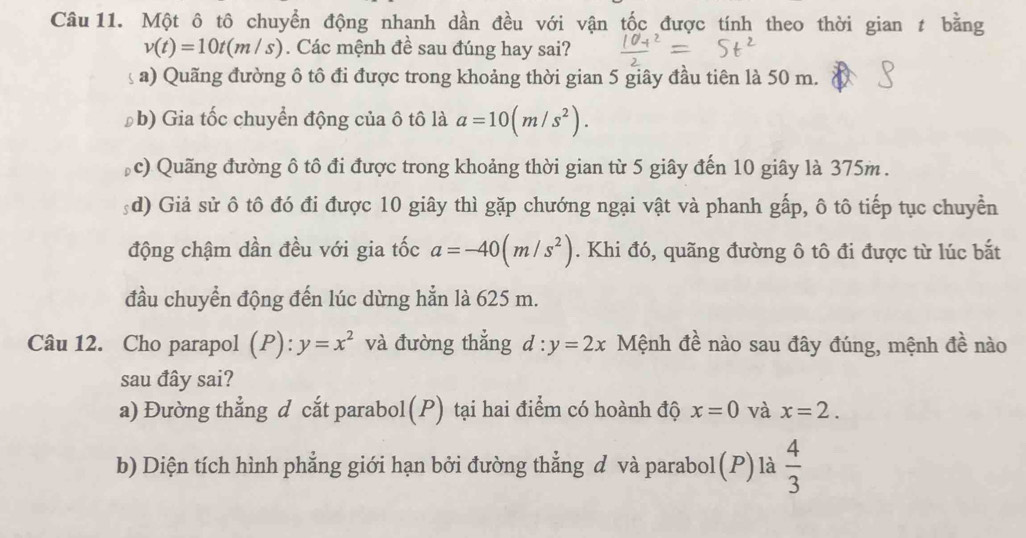 Một ô tô chuyển động nhanh dần đều với vận tốc được tính theo thời gian t bằng
v(t)=10t(m/s). Các mệnh đề sau đúng hay sai?
a) Quãng đường ô tô đi được trong khoảng thời gian 5 giây đầu tiên là 50 m.
Đb) Gia tốc chuyển động của ô tô là a=10(m/s^2).
c) Quãng đường ô tô đi được trong khoảng thời gian từ 5 giây đến 10 giây là 375m.
:d) Giả sử ô tô đó đi được 10 giây thì gặp chướng ngại vật và phanh gấp, ô tô tiếp tục chuyển
động chậm dần đều với gia tốc a=-40(m/s^2). Khi đó, quãng đường ô tô đi được từ lúc bắt
đầu chuyển động đến lúc dừng hẳn là 625 m.
Câu 12. Cho parapol (P): y=x^2 và đường thẳng d:y=2x Mệnh đề nào sau đây đúng, mệnh đề nào
sau đây sai?
a) Đường thẳng d cắt parabol(P) tại hai điểm có hoành độ x=0 và x=2.
b) Diện tích hình phẳng giới hạn bởi đường thẳng đ và parabol(P) là  4/3 