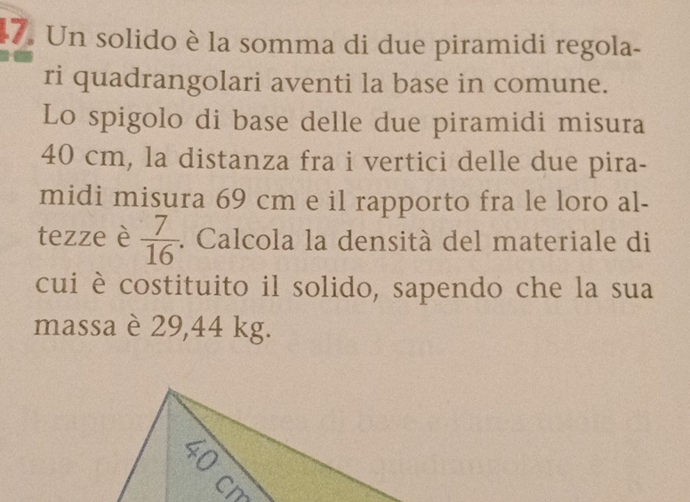 Un solido è la somma di due piramidi regola- 
ri quadrangolari aventi la base in comune. 
Lo spigolo di base delle due piramidi misura
40 cm, la distanza fra i vertici delle due pira- 
midi misura 69 cm e il rapporto fra le loro al- 
tezze è  7/16 . Calcola la densità del materiale di 
cui è costituito il solido, sapendo che la sua 
massa è 29,44 kg.