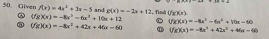 x+3x+2
50. Given f(x)=4x^2+3x-5 and g(x)=-2x+12 , find (fg)(x).
A (fg)(x)=-8x^3-6x^2+10x+12
(fg)(x)=-8x^3-6x^2+10x-60
B (fg)(x)=-8x^2+42x+46x-60
(fg)(x)=-8x^3+42x^2+46x-60