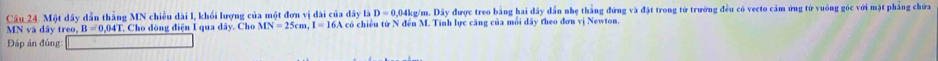 Một dây dẫn thắng MN chiều dài l, khối lượng của một đơn vị dài của dây l D=0.04kg/m.Di y được treo bằng hai đây dẫn nhẹ thắng đứng và đặt trong tử trường đều có vecto cảm ứng tử vuông góc với mặt phẳng chứa
MNvads trec B=0.041 T. Cho dòng điện I qua dây. Cho MN=25cm, I=16 5A có chiều từ N đến M. Tính lực căng của mỗi đây theo đơn vị Newton. 
Đáp án đủng: