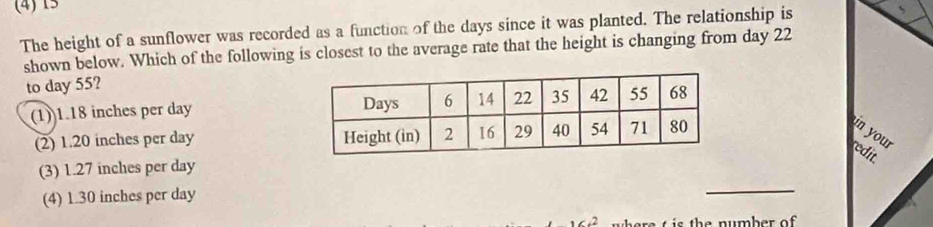 (4) 15
The height of a sunflower was recorded as a function of the days since it was planted. The relationship is
shown below. Which of the following is closest to the average rate that the height is changing from day 22
to day 55?
(1)) 1.18 inches per day
(2) 1.20 inches per day n your 
redit
(3) 1.27 inches per day
(4) 1.30 inches per day
_
e is th e number of .