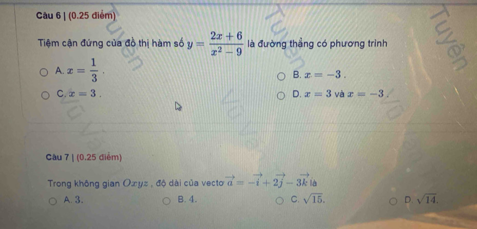 Tiệm cận đứng của đồ thị hàm số y= (2x+6)/x^2-9  là đường thẳng có phương trình
A. x= 1/3 .
B. x=-3.
C. x=3. D. x=3 và x=-3. 
Câu 7 | (0.25 điểm)
Trong không gian Οxyz , độ dài của vecto vector a=-vector i+2vector j-3vector k là
A. 3. B. 4. C. sqrt(15). D. sqrt(14).