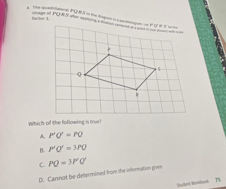 The quadrilateral PQ RS in the diagram is a parallelogram. Le
factor 3.
image of PQ RS after applying a dilation centered at a point O (not shown) with scal
Which of the following is true?
A. P'Q'=PQ
B. P'Q'=3PQ
C. PQ=3P'Q'
D. Cannot be determined from the information given
Student Workbook 75