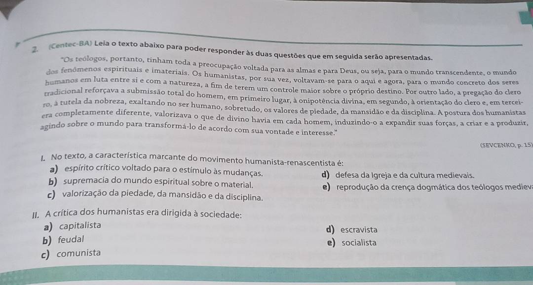 (Centec-BA) Leia o texto abaixo para poder responder às duas questões que em seguida serão apresentadas.
"Os teólogos, portanto, tinham toda a preocupação voltada para as almas e para Deus, ou seja, para o mundo transcendente, o mundo
dos fenômenos espirituais e imateriais. Os humanistas, por sua vez, voltavam-se para o aquí e agora, para o mundo concreto dos seres
humanos em luta entre si e com a natureza, a fim de terem um controle maior sobre o próprio destino. Por outro lado, a pregação do clero
tradicional reforçava a submissão total do homem, em primeiro lugar, à onipotência divina, em segundo, à orientação do clero e, em tercei-
ro, a tutela da nobreza, exaltando no ser humano, sobretudo, os valores de piedade, da mansidão e da disciplina. A postura dos humanistas
era completamente diferente, valorizava o que de divino havia em cada homem, induzindo-o a expandir suas forças, a criar e a produzir,
agindo sobre o mundo para transformá-lo de acordo com sua vontade e interesse.'
(SEVCENKO, p. 15)
I. No texto, a característica marcante do movimento humanista-renascentista é:
a) espírito crítico voltado para o estímulo às mudanças. d) defesa da Igreja e da cultura medievais.
b) supremacia do mundo espiritual sobre o material.
e) reprodução da crença dogmática dos teólogos mediev
c) valorização da piedade, da mansidão e da disciplina.
. A crítica dos humanistas era dirigida à sociedade:
a) capitalista d) escravista
b) feudal e) socialista
c) comunista