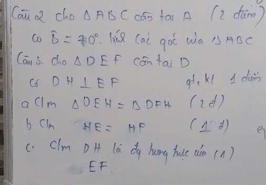 Cau a cho △ ABC cān tas A (2 dàin) 
Co widehat b=70° liǔ Cai goé wà △ ABC
Can 3. cho △ DE f cantai D 
C6 D H ⊥ EF
9t. K1 1 dians 
allm △ DEH≌ △ DFH (id ) 
b Ci HE=HF (1d) 
e 
c. Clm D H (à dg hung huc aià (A)
EF.