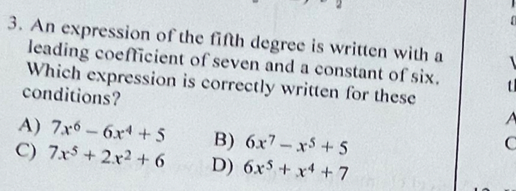 An expression of the fifth degree is written with a
leading coefficient of seven and a constant of six. t
Which expression is correctly written for these
conditions?

A) 7x^6-6x^4+5 B) 6x^7-x^5+5.
C) 7x^5+2x^2+6 D) 6x^5+x^4+7