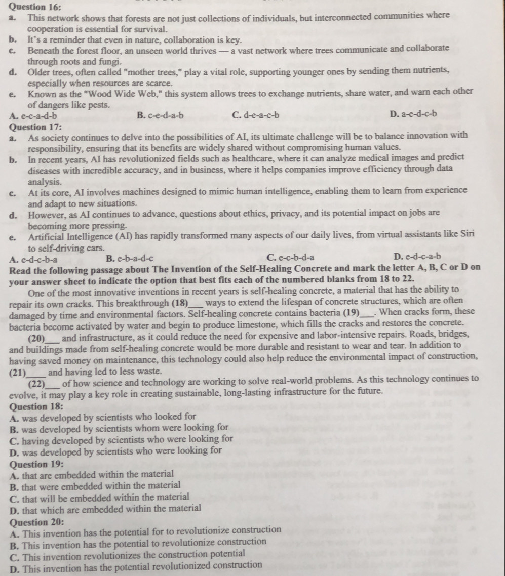 This network shows that forests are not just collections of individuals, but interconnected communities where
cooperation is essential for survival.
b. It’s a reminder that even in nature, collaboration is key.
c. Beneath the forest floor, an unseen world thrives — a vast network where trees communicate and collaborate
through roots and fungi.
d. Older trees, often called "mother trees," play a vital role, supporting younger ones by sending them nutrients,
especially when resources are scarce.
e. Known as the "Wood Wide Web," this system allows trees to exchange nutrients, share water, and warn each other
of dangers like pests.
A. e-c-a-d-b B. c-e-d-a-b C. d-e-a-c-b D. a-e-d-c-b
Question 17:
a. As society continues to delve into the possibilities of AI, its ultimate challenge will be to balance innovation with
responsibility, ensuring that its benefits are widely shared without compromising human values.
b. In recent years, AI has revolutionized fields such as healthcare, where it can analyze medical images and predict
diseases with incredible accuracy, and in business, where it helps companies improve efficiency through data
analysis.
c. At its core, AI involves machines designed to mimic human intelligence, enabling them to learn from experience
and adapt to new situations.
d. However, as AI continues to advance, questions about ethics, privacy, and its potential impact on jobs are
becoming more pressing.
e. Artificial Intelligence (AI) has rapidly transformed many aspects of our daily lives, from virtual assistants like Siri
to self-driving cars.
A. e-d-c-b-a B. e-b-a-d-c C. e-c-b-d-a D. e-d-c-a-b
Read the following passage about The Invention of the Self-Healing Concrete and mark the letter A, B, C or D on
your answer sheet to indicate the option that best fits each of the numbered blanks from 18 to 22.
One of the most innovative inventions in recent years is self-healing concrete, a material that has the ability to
repair its own cracks. This breakthrough (18)_ ways to extend the lifespan of concrete structures, which are often
damaged by time and environmental factors. Self-healing concrete contains bacteria (19) _. When cracks form, these
bacteria become activated by water and begin to produce limestone, which fills the cracks and restores the concrete.
(20)_ and infrastructure, as it could reduce the need for expensive and labor-intensive repairs. Roads, bridges,
and buildings made from self-healing concrete would be more durable and resistant to wear and tear. In addition to
having saved money on maintenance, this technology could also help reduce the environmental impact of construction,
(21)_ and having led to less waste.
(22)_ of how science and technology are working to solve real-world problems. As this technology continues to
evolve, it may play a key role in creating sustainable, long-lasting infrastructure for the future.
Question 18:
A. was developed by scientists who looked for
B. was developed by scientists whom were looking for
C. having developed by scientists who were looking for
D. was developed by scientists who were looking for
Question 19:
A. that are embedded within the material
B. that were embedded within the material
C. that will be embedded within the material
D. that which are embedded within the material
Question 20:
A. This invention has the potential for to revolutionize construction
B. This invention has the potential to revolutionize construction
C. This invention revolutionizes the construction potential
D. This invention has the potential revolutionized construction
