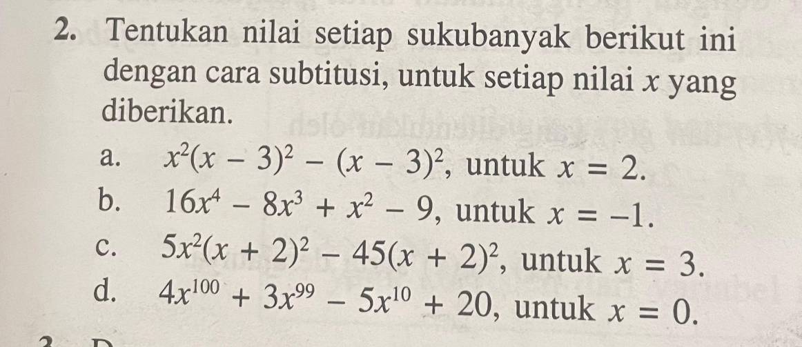 Tentukan nilai setiap sukubanyak berikut ini 
dengan cara subtitusi, untuk setiap nilai x yang 
diberikan. 
a. x^2(x-3)^2-(x-3)^2 , untuk x=2. 
b. 16x^4-8x^3+x^2-9 , untuk x=-1. 
c. 5x^2(x+2)^2-45(x+2)^2 , untuk x=3. 
d. 4x^(100)+3x^(99)-5x^(10)+20 , untuk x=0.