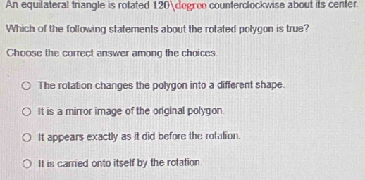 An equilateral triangle is rotated 120 degroo counterclockwise about its center.
Which of the following statements about the rotated polygon is true?
Choose the correct answer among the choices.
The rotation changes the polygon into a different shape.
It is a mirror image of the original polygon.
It appears exactly as it did before the rotation.
It is carried onto itself by the rotation.