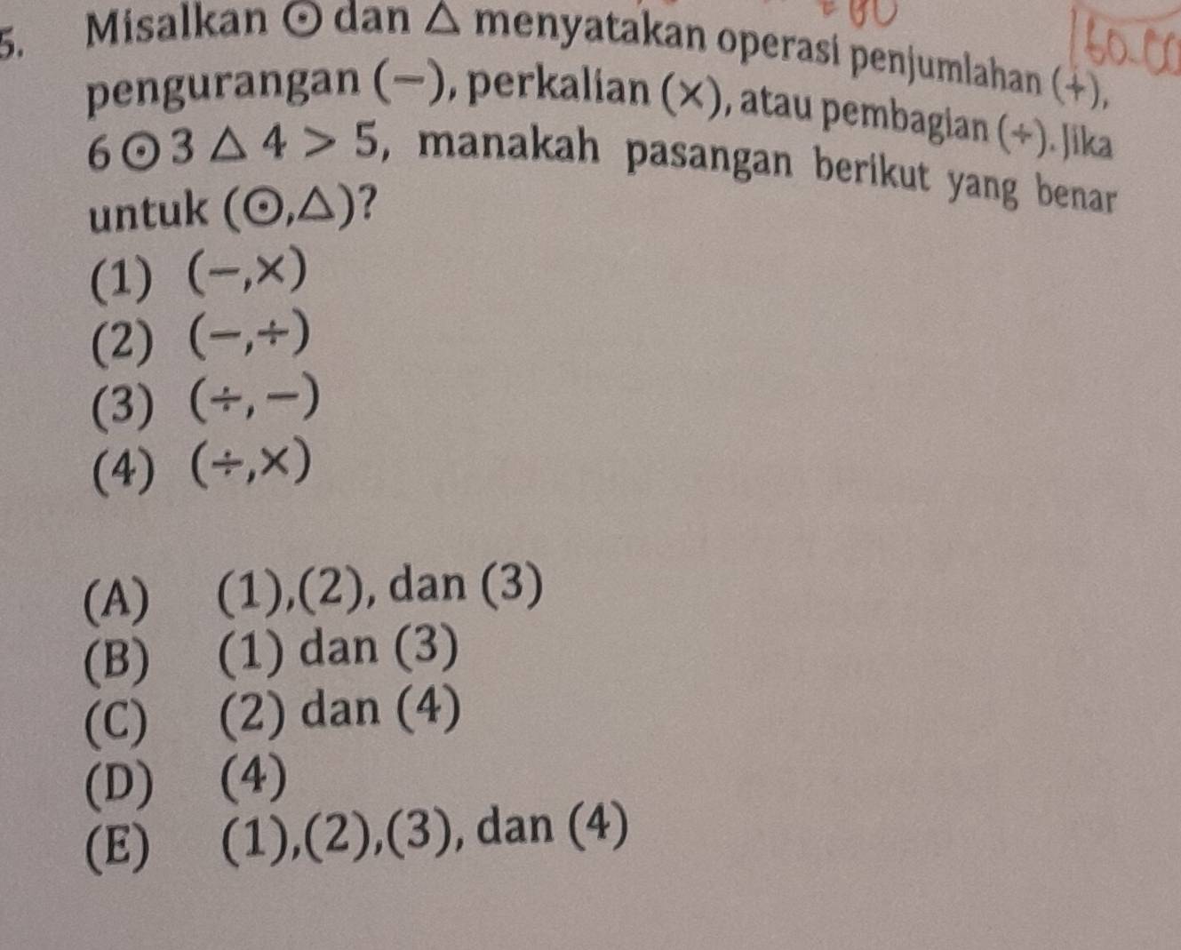 Misalkan © dan △ m enyatakan operasi penjumlahan (+),
pengurangan (−), perkalian (×), atau pembagian (÷). Jika
6odot 3△ 4>5 , manakah pasangan berikut yang benar.
untuk (odot ,△ ) ?
(1) (-,x)
(2) (-,/ )
(3) (/ ,-)
(4) (/ ,* )
(A) (1),(2), dan (3)
(B) (1) dan (3)
(C) (2) dan (4)
(D) (4)
(E) (1),(2) 2x+1 ,(3) , dan (4)