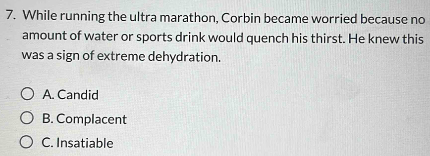 While running the ultra marathon, Corbin became worried because no
amount of water or sports drink would quench his thirst. He knew this
was a sign of extreme dehydration.
A. Candid
B. Complacent
C. Insatiable