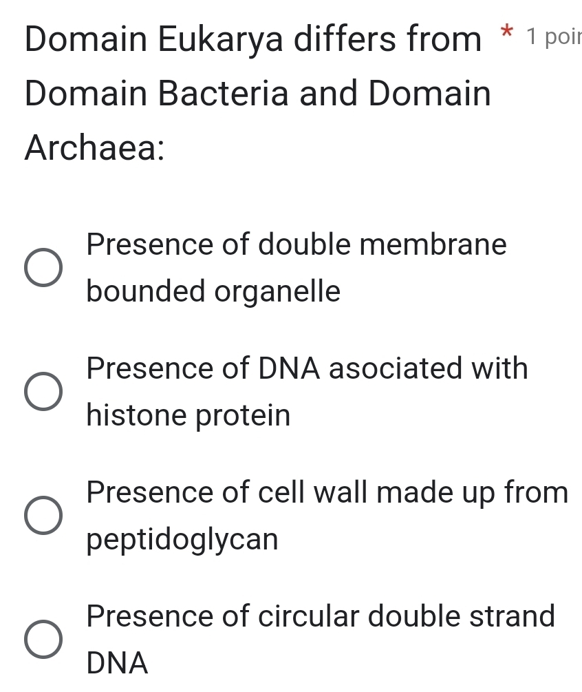 Domain Eukarya differs from * 1 poir
Domain Bacteria and Domain
Archaea:
Presence of double membrane
bounded organelle
Presence of DNA asociated with
histone protein
Presence of cell wall made up from
peptidoglycan
Presence of circular double strand
DNA