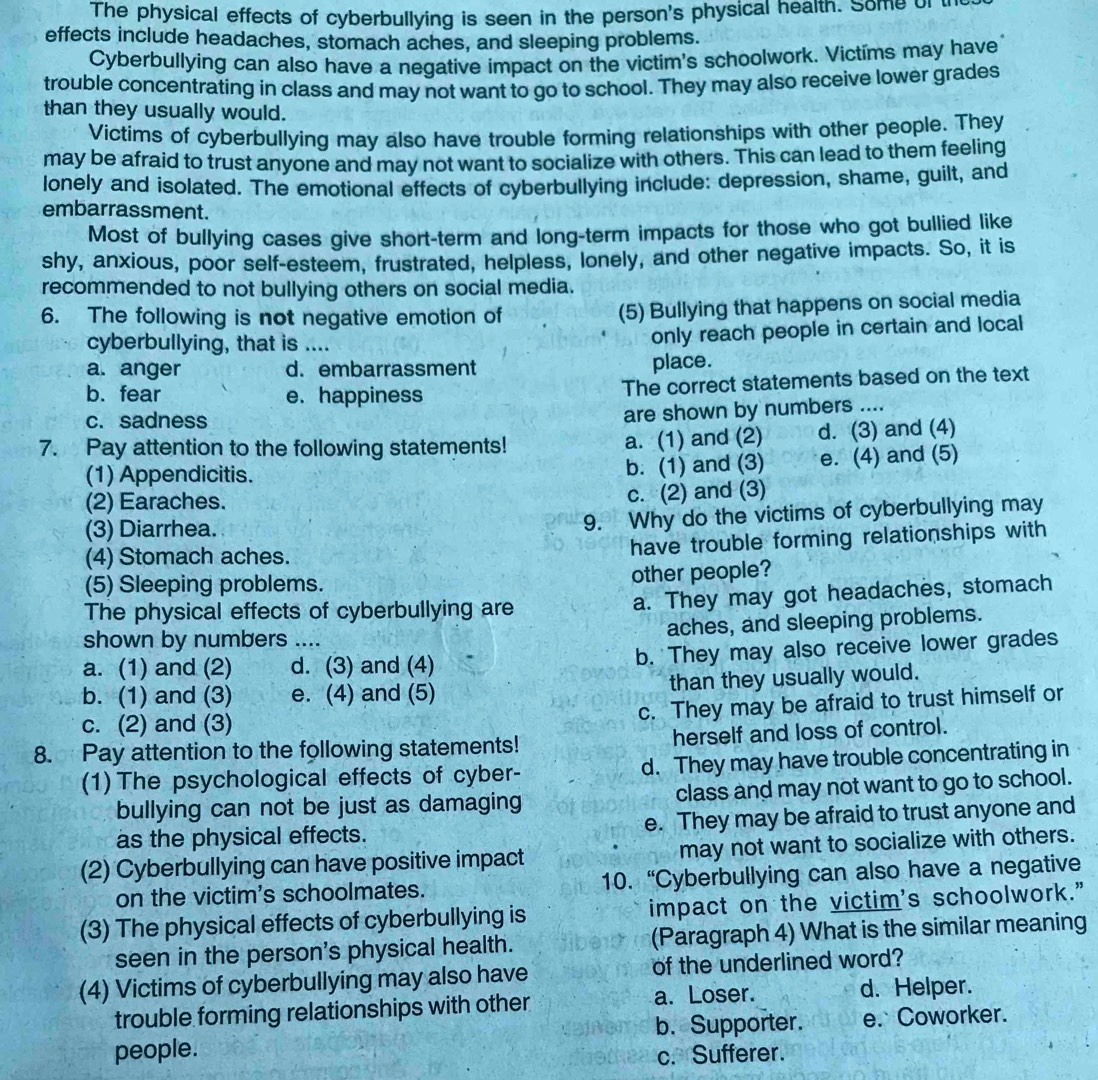 The physical effects of cyberbullying is seen in the person's physical health. Some of t
effects include headaches, stomach aches, and sleeping problems.
Cyberbullying can also have a negative impact on the victim's schoolwork. Victims may have
trouble concentrating in class and may not want to go to school. They may also receive lower grades
than they usually would.
Victims of cyberbullying may also have trouble forming relationships with other people. They
may be afraid to trust anyone and may not want to socialize with others. This can lead to them feeling
lonely and isolated. The emotional effects of cyberbullying include: depression, shame, guilt, and
embarrassment.
Most of bullying cases give short-term and long-term impacts for those who got bullied like
shy, anxious, poor self-esteem, frustrated, helpless, lonely, and other negative impacts. So, it is
recommended to not bullying others on social media.
6. The following is not negative emotion of (5) Bullying that happens on social media
cyberbullying, that is ....
only reach people in certain and local
a. anger d. embarrassment place.
b. fear e. happiness
The correct statements based on the text
c. sadness
are shown by numbers ....
7. Pay attention to the following statements! a. (1) and (2) d. (3) and (4)
(1) Appendicitis. b. (1) and (3) e. (4) and (5)
(2) Earaches.
c. (2) and (3)
(3) Diarrhea.
9. Why do the victims of cyberbullying may
(4) Stomach aches.
have trouble forming relationships with
(5) Sleeping problems.
other people?
The physical effects of cyberbullying are a. They may got headaches, stomach
aches, and sleeping problems.
shown by numbers ....
a. (1) and (2) d. (3) and (4) b. They may also receive lower grades
b. (1) and (3) e. (4) and (5) than they usually would.
c. They may be afraid to trust himself or
c. (2) and (3)
8. Pay attention to the following statements! herself and loss of control.
(1) The psychological effects of cyber- d. They may have trouble concentrating in
bullying can not be just as damaging class and may not want to go to school.
as the physical effects. e. They may be afraid to trust anyone and
(2) Cyberbullying can have positive impact may not want to socialize with others.
on the victim's schoolmates. 10. “Cyberbullying can also have a negative
(3) The physical effects of cyberbullying is impact on the victim's schoolwork.”
seen in the person's physical health. (Paragraph 4) What is the similar meaning
(4) Victims of cyberbullying may also have of the underlined word?
trouble forming relationships with other a. Loser. d. Helper.
b. Supporter. e. Coworker.
people. c. Sufferer.