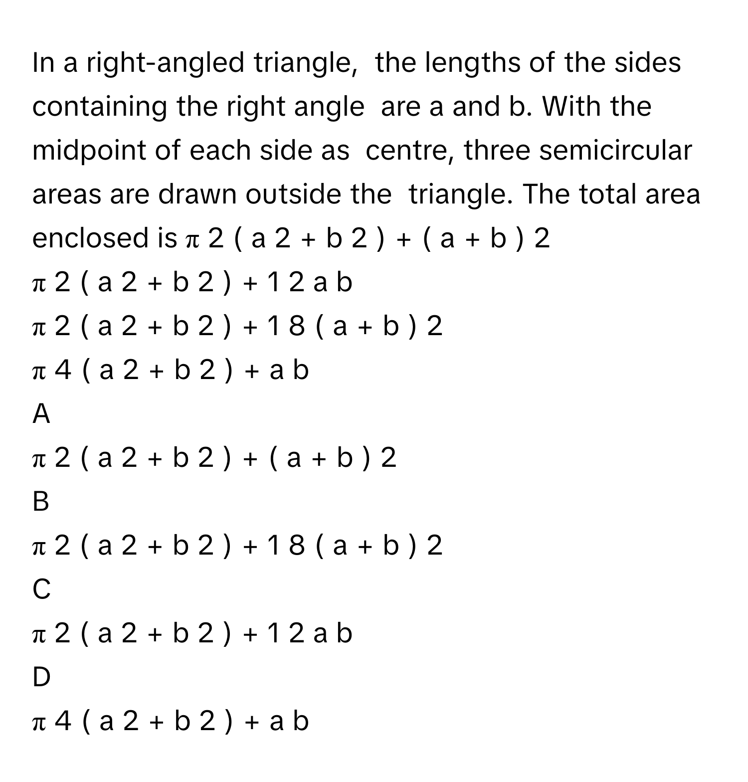 In a right-angled triangle,  the lengths of the sides containing the right angle  are a and b. With the midpoint of each side as  centre, three semicircular areas are drawn outside the  triangle. The total area  enclosed is π   2         (  a   2    +  b   2    )   +  (  a  +  b  )   2       
π   2         (  a   2    +  b   2    )   +  1   2         a  b     
π   2         (  a   2    +  b   2    )   +  1   8         (  a  +  b  )    2       
π   4         (  a   2    +  b   2    )   +  a  b     

A  
π   2         (  a   2    +  b   2    )   +  (  a  +  b  )   2        


B  
π   2         (  a   2    +  b   2    )   +  1   8         (  a  +  b  )    2        


C  
π   2         (  a   2    +  b   2    )   +  1   2         a  b      


D  
π   4         (  a   2    +  b   2    )   +  a  b