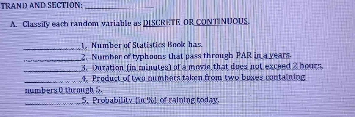 TRAND AND SECTION:_ 
A. Classify each random variable as DISCRETE_OR CONTINUOUS. 
_1. Number of Statistics Book has. 
_2. Number of typhoons that pass through PAR in a years. 
_3. Duration (in minutes) of a movie that does not exceed 2 hours. 
_4. Product of two numbers taken from two boxes containing 
numbers 0 through 5. 
_5. Probability (in %) of raining today.