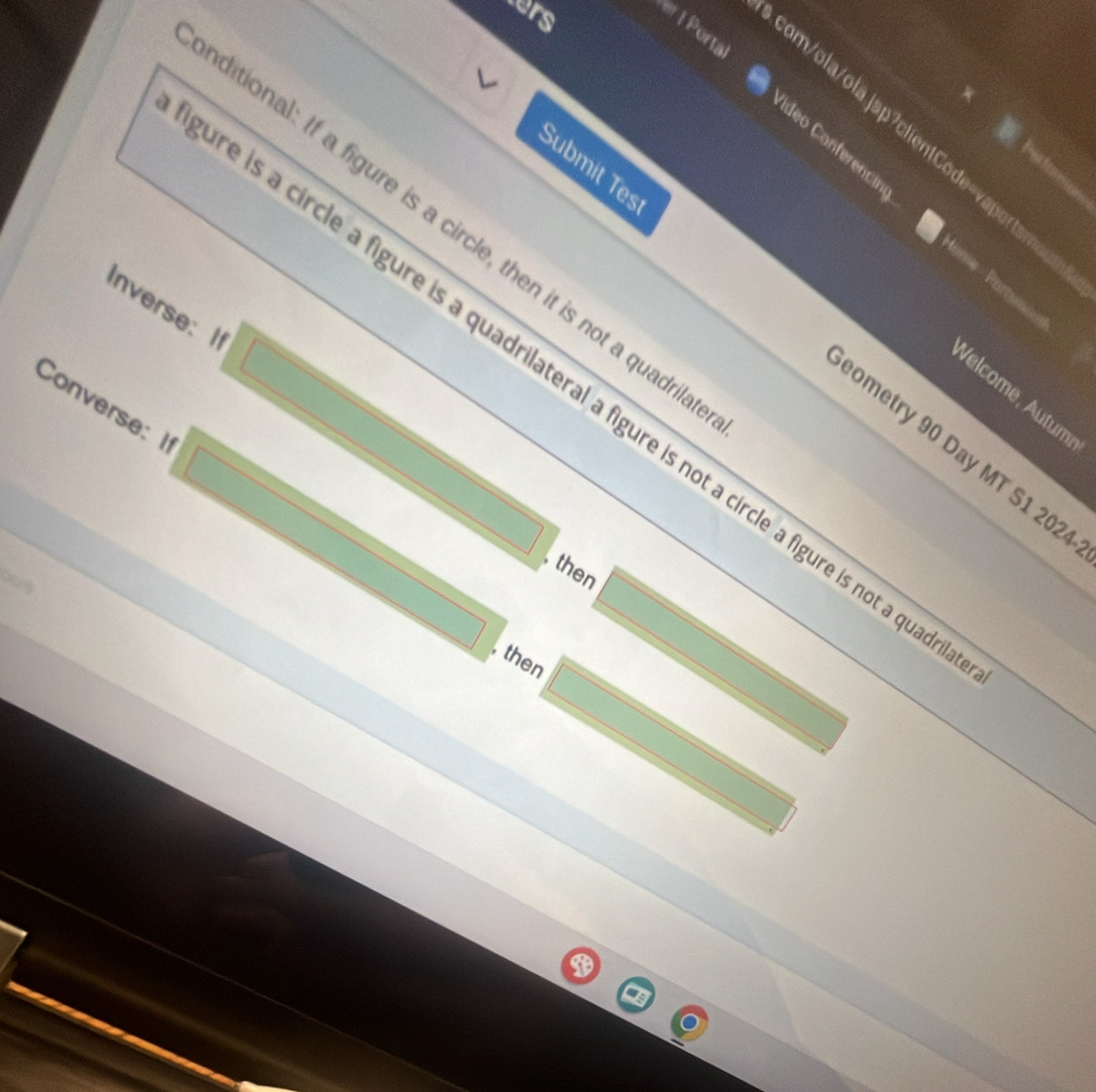 ers er | Porta 
a 
com/ola/olajsp?clien1Code=vaportamo 
Vídeo Conferencia tame Partum 
ditional: If a figure is a circle, then it is not a quadrit 
Inverse: I 
Submit Tes ometry 90 Day MT S1 2024 
e is a circle a figure is a quadrilateral a figure is not a circle a figure is not a qua 
Velcome, Autum, 
Converse: I 
, then 
, then