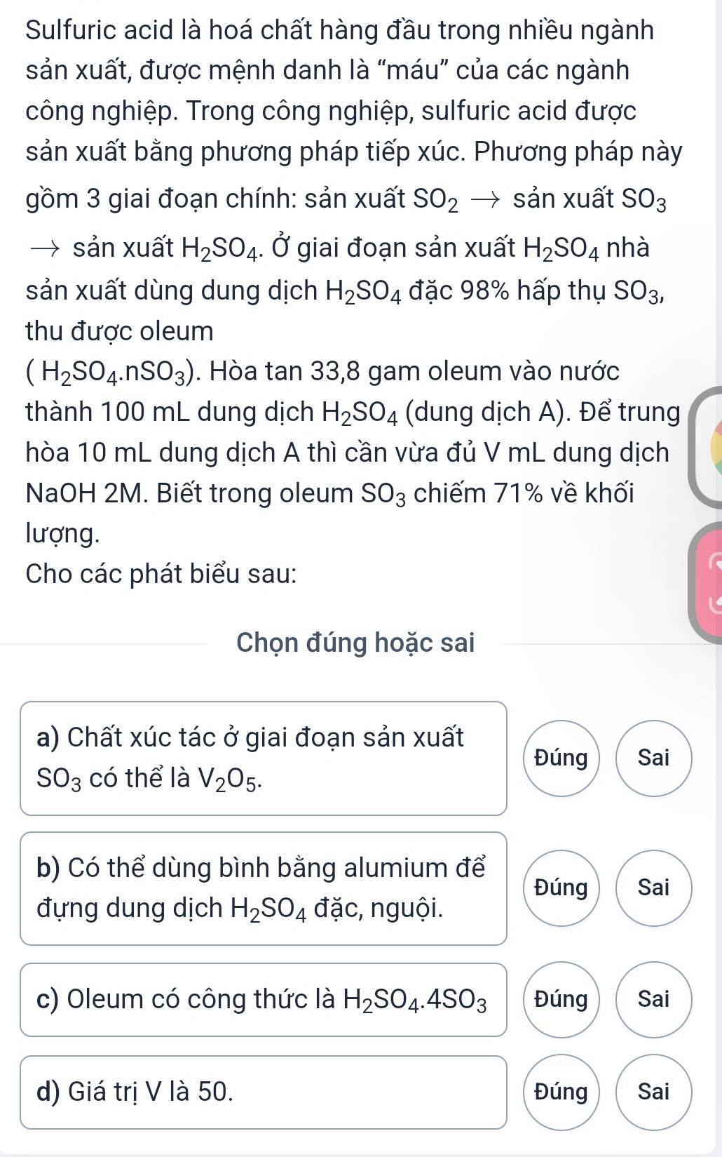 Sulfuric acid là hoá chất hàng đầu trong nhiều ngành 
sản xuất, được mệnh danh là “máu” của các ngành 
công nghiệp. Trong công nghiệp, sulfuric acid được 
sản xuất bằng phương pháp tiếp xúc. Phương pháp này 
gồm 3 giai đoạn chính: sản xuất SO_2 → sản xuất SO_3
sản xuất H_2SO_4. Ở giai đoạn sản xuất H_2SO_4 nhà 
sản xuất dùng dung dịch H_2SO_4 đặc 98% hấp thụ SO_3, 
thu được oleum
(H_2SO_4.nSO_3). Hòa tan 33, 8 gam oleum vào nước 
thành 100 mL dung dịch H_2SO_4 (dung dịch A). Để trung 
hòa 10 mL dung dịch A thì cần vừa đủ V mL dung dịch 
NaOH 2M. Biết trong oleum SO_3 chiếm 71% về khối 
lượng. 
Cho các phát biểu sau: 
Chọn đúng hoặc sai 
a) Chất xúc tác ở giai đoạn sản xuất 
Đúng Sai
SO_3 có thể là V_2O_5. 
b) Có thể dùng bình bằng alumium để Đúng Sai 
đựng dung dịch H_2SO_4 đặc, nguội. 
c) Oleum có công thức là H_2SO_4.4SO_3 Đúng Sai 
d) Giá trị V là 50. Đúng Sai