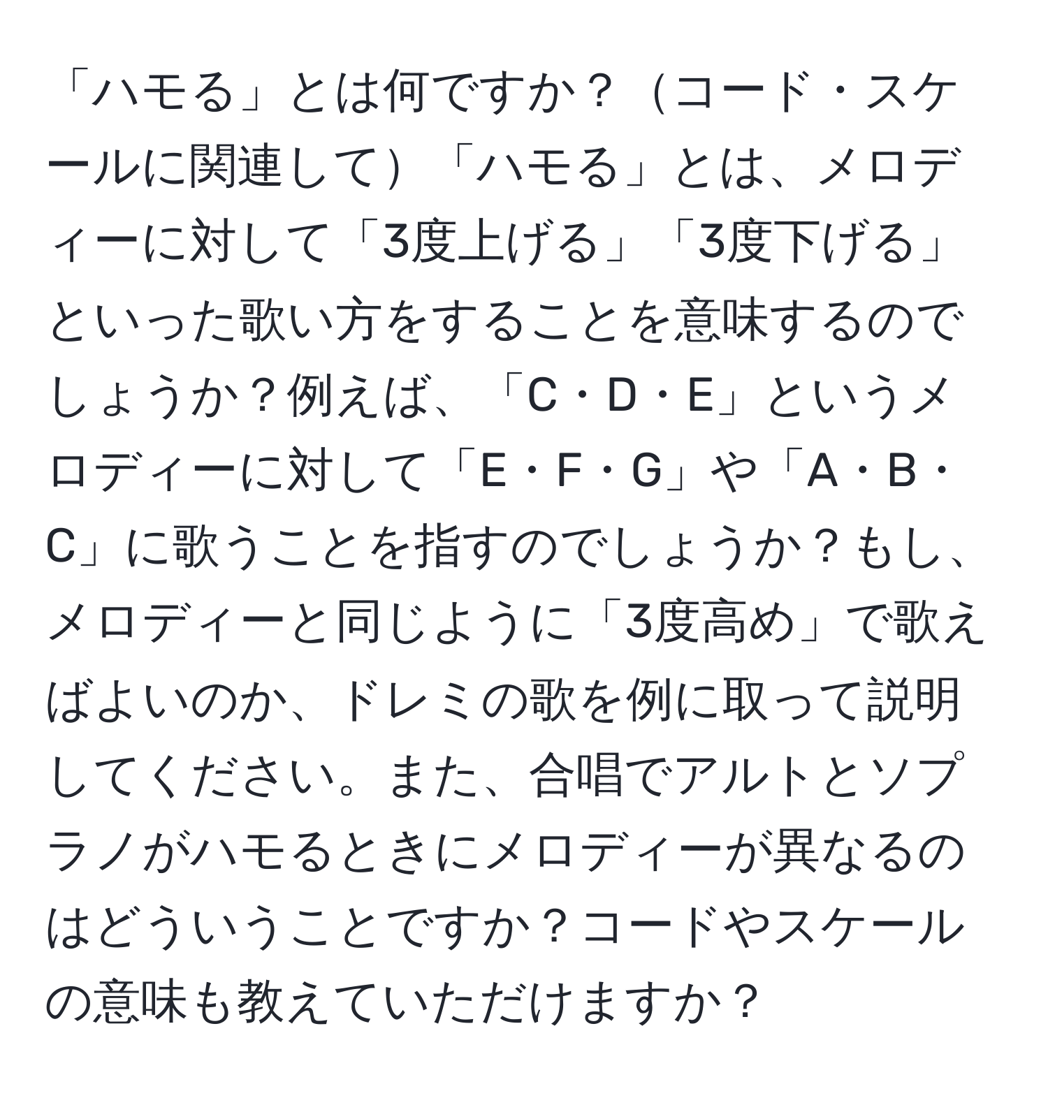 「ハモる」とは何ですか？コード・スケールに関連して「ハモる」とは、メロディーに対して「3度上げる」「3度下げる」といった歌い方をすることを意味するのでしょうか？例えば、「C・D・E」というメロディーに対して「E・F・G」や「A・B・C」に歌うことを指すのでしょうか？もし、メロディーと同じように「3度高め」で歌えばよいのか、ドレミの歌を例に取って説明してください。また、合唱でアルトとソプラノがハモるときにメロディーが異なるのはどういうことですか？コードやスケールの意味も教えていただけますか？