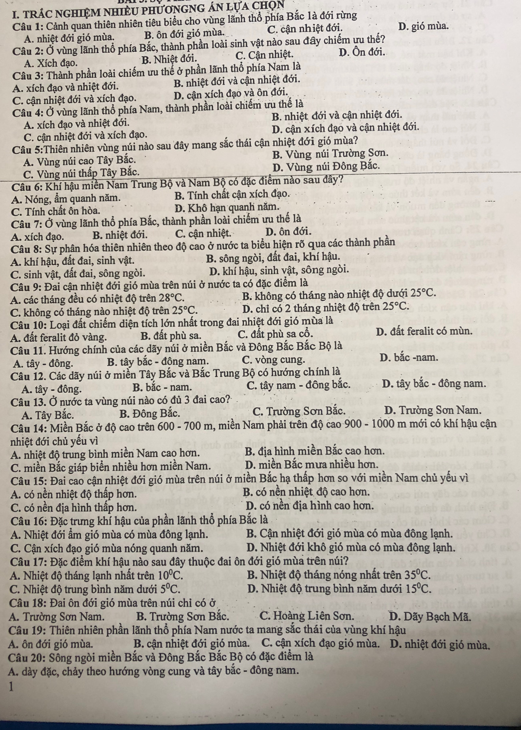 TRÁC NGHIỆM NHIÈU PHƯơNGNG ÁN LựA ChọN
Câu 1: Cảnh quan thiên nhiên tiêu biểu cho vùng lãnh thổ phía Bắc 1à đới rừng
A. nhiệt đới gió mùa. B. ôn đới gió mùa. C. cận nhiệt đới. D. gió mùa.
Câu 2: Ở vùng lãnh thổ phía Bắc, thành phần loài sinh vật nào sau đây chiếm ưu thế?
A. Xích đạo. * B. Nhiệt đới. C. Cận nhiệt. D. Ôn đới.
Câu 3: Thành phần loài chiếm ưu thể ở phần lãnh thổ phía Nam là
A. xích đạo và nhiệt đới. B. nhiệt đới và cận nhiệt đới.
C. cận nhiệt đới và xích đạo. D. cận xích đạo và ôn đới.
Câu 4: Ở vùng lãnh thổ phía Nam, thành phần loài chiếm ưu thế là
A. xích đạo và nhiệt đới. B. nhiệt đới và cận nhiệt đới.
C. cận nhiệt đới và xích đạo. D. cận xích đạo và cận nhiệt đới.
Câu 5:Thiên nhiên vùng núi nào sau đây mang sắc thái cận nhiệt đới gió mùa?
A. Vùng núi cao Tây Bắc. B. Vùng núi Trường Sơn.
C. Vùng núi thấp Tây Bắc. D. Vùng núi Đông Bắc.
Câu 6: Khí hậu miền Nam Trung Bộ và Nam Bộ có đặc điểm nào sau đây?
A. Nóng, ẩm quanh năm. B. Tính chất cận xích đạo.
C. Tính chất ôn hòa. D. Khô hạn quanh năm.
Câu 7: Ở vùng lãnh thổ phía Bắc, thành phần loài chiếm ưu thế là
A. xích đạo. B. nhiệt đới. C. cận nhiệt. D. ôn đới.
Câu 8: Sự phân hóa thiên nhiên theo độ cao ở nước ta biểu hiện rõ qua các thành phần
A. khí hậu, đất đai, sinh vật. B. sông ngòi, đất đai, khí hậu.
C. sinh vật, đất đai, sông ngòi.  D. khí hậu, sinh vật, sông ngòi.
Câu 9: Đai cận nhiệt đới gió mùa trên núi ở nước ta có đặc điểm là
A. các tháng đều có nhiệt độ trên 28°C. B. không có tháng nào nhiệt độ dưới 25°C.
C. không có tháng nào nhiệt độ trên 25°C. D. chỉ có 2 tháng nhiệt độ trên 25°C.
Câu 10: Loại đất chiếm diện tích lớn nhất trong đai nhiệt đới gió mùa là
A. đất feralit đỏ vàng. B. đất phù sa. C. đất phù sa cổ.
D. đất feralit có mùn.
Câu 11. Hướng chính của các dãy núi ở miền Bắc và Đông Bắc Bắc Bộ là
A. tây - đông.  B. tây bắc - đông nam. C. vòng cung.
D. bắc -nam.
Câu 12. Các dãy núi ở miền Tây Bắc và Bắc Trung Bộ có hướng chính là
A. tây - đông.  B. bắc - nam. C. tây nam - đông bắc. D. tây bắc - đông nam.
Câu 13. Ở nước ta vùng núi nào có đủ 3 đai cao?
A. Tây Bắc. B. Đông Bắc. C. Trường Sơn Bắc. D. Trường Sơn Nam.
Câu 14: Miền Bắc ở độ cao trên 600 - 700 m, miền Nam phải trên độ cao 900 - 1000 m mới có khí hậu cận
nhiệt đới chủ yếu vì
A. nhiệt độ trung bình miền Nam cao hơn. B. địa hình miền Bắc cao hơn.
C. miền Bắc giáp biển nhiều hơn miền Nam. D. miền Bắc mưa nhiều hơn.
Câu 15: Đai cao cận nhiệt đới gió mùa trên núi ở miền Bắc hạ thấp hơn so với miền Nam chủ yếu vì
A. có nền nhiệt độ thấp hơn. B. có nền nhiệt độ cao hơn.
C. có nền địa hình thấp hơn. D. có nền địa hình cao hơn.
Câu 16: Đặc trưng khí hậu của phần lãnh thổ phía Bắc là
A. Nhiệt đới ẩm gió mùa có mùa đông lạnh. B. Cận nhiệt đới gió mùa có mùa đông lạnh.
C. Cận xích đạo gió mùa nóng quanh năm. D. Nhiệt đới khô gió mùa có mùa đông lạnh.
Câu 17: Đặc điểm khí hậu nào sau đây thuộc đai ôn đới gió mùa trên núi?
A. Nhiệt độ tháng lạnh nhất trên 10^0C. B. Nhiệt độ tháng nóng nhất trên 35°C.
C. Nhiệt độ trung bình năm dưới 5^0C. D. Nhiệt độ trung bình năm dưới 15^0C.
Câu 18: Đai ôn đới gió mùa trên núi chỉ có ở
A. Trường Sơn Nam.  B. Trường Sơn Bắc. C. Hoàng Liên Sơn. D. Dãy Bạch Mã.
Câu 19: Thiên nhiên phần lãnh thổ phía Nam nước ta mang sắc thái của vùng khí hậu
A. ôn đới gió mùa. B. cận nhiệt đới gió mùa. C. cận xích đạo gió mùa.  D. nhiệt đới gió mùa.
Câu 20: Sông ngòi miền Bắc và Đông Bắc Bắc Bộ có đặc điểm là
A. dày đặc, chảy theo hướng vòng cung và tây bắc - đông nam.
1