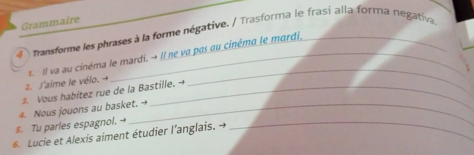 Grammaire 
4 Transforme les phrases à la forme négative. / Trasforma le frasi alla forma negativa 
Il va au cinéma le mardi. → Il ne va pas au cinéma le mardi, 
2. J'aime le vélo. → 
3. Vous habitez rue de la Bastille. → 
_ 
4. Nous jouons au basket. → 
s. Tu parles espagnol. → 
6. Lucie et Alexis aiment étudier l’anglais. . 
_