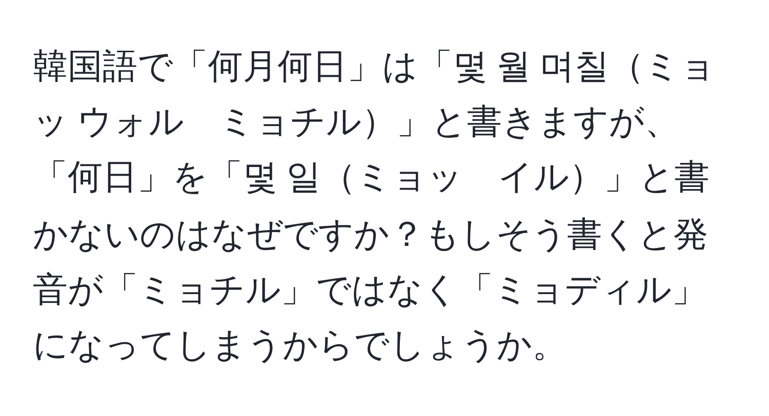 韓国語で「何月何日」は「몇 월 며칠ミョッ ウォル　ミョチル」と書きますが、「何日」を「몇 일ミョッ　イル」と書かないのはなぜですか？もしそう書くと発音が「ミョチル」ではなく「ミョディル」になってしまうからでしょうか。