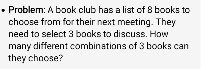 Problem: A book club has a list of 8 books to 
choose from for their next meeting. They 
need to select 3 books to discuss. How 
many different combinations of 3 books can 
they choose?