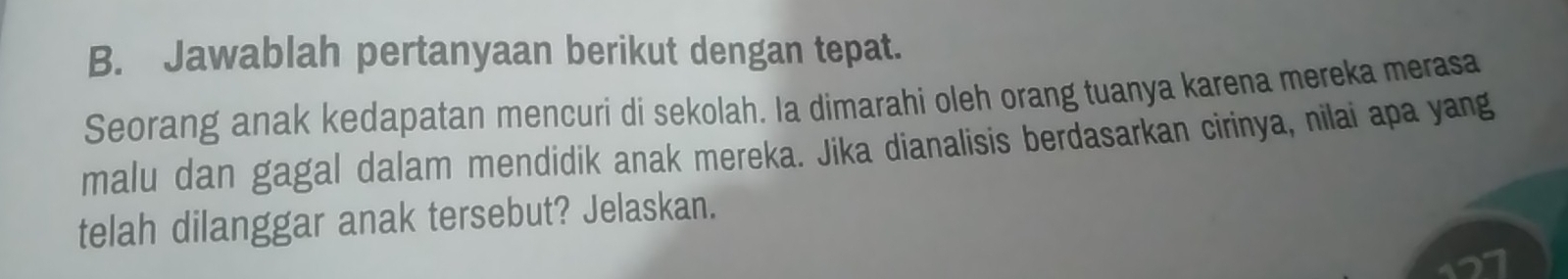 Jawablah pertanyaan berikut dengan tepat. 
Seorang anak kedapatan mencuri di sekolah. Ia dimarahi oleh orang tuanya karena mereka merasa 
malu dan gagal dalam mendidik anak mereka. Jika dianalisis berdasarkan cirinya, nilai apa yang 
telah dilanggar anak tersebut? Jelaskan.