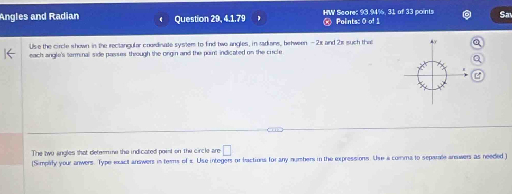 Angles and Radian Question 29, 4.1.79 HW Score: 93.94%, 31 of 33 points 
Sa 
ⓧ Points: 0 of 1 
Use the circle shown in the rectangular coordinate system to find two angles, in radians, between - 2π and 2π such that 
each angle's terminal side passes through the origin and the point indicated on the circle. 
The two angles that determine the indicated point on the circle are □ 
(Simplify your anwers. Type exact answers in terms of π Use integers or fractions for any numbers in the expressions. Use a comma to separate answers as needed.)