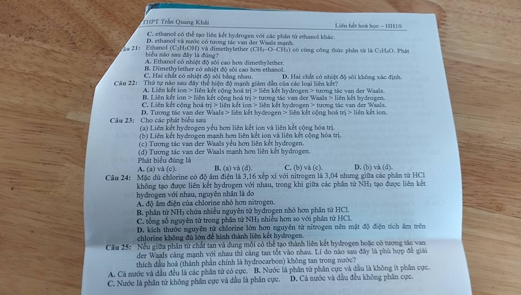 THPT Trần Quang Khải  Liên hết hoá học - HH10
C. ethanol có thể tạo liên kết hydrogen với các phân tử ethanol khác.
D. ethanol và nước có tương tác van der Waals mạnh.
u 21: Ethanol (C_2H_5OH) ) và dimethylether (CH_3-O-CH_3) ) có cùng công thức phân tứ là C₂H₆O. Phát
biểu nào sau đây là đúng?
A. Ethanol có nhiệt độ sôi cao hơn dimethylether.
B. Dimethylether có nhiệt độ sôi cao hơn ethanol.
C. Hai chất có nhiệt độ sôi bằng nhau. D. Hai chất có nhiệt độ sối không xác định.
Câu 22: Thứ tự nào sau đây thể hiện độ mạnh giảm dần của các loại liên kết?
A. Liên kết ion lien kết cộng hoá trj>1ihat e n kết hydrogen > tương tác van der Waals.
B. Liên kết ion lien kết cộng hoá trj> - tương tác van der Waals > liên kết hydrogen.
C. Liên kết cộng hoá trj>lien kết io n>1ie in kết hydrogen > tương tác van der Waals.
D. Tương tác van der Waals 1 iên kết hydrogen liên kết cộng hoá trị > liên kết ion.
Câu 23: Cho các phát biểu sau
(a) Liên kết hydrogen yếu hơn liên kết ịon và liên kết cộng hóa trị.
(b) Liên kết hydrogen mạnh hơn liên kết ion và liên kết cộng hóa trị.
(c) Tương tác van der Waals yểu hơn liên kết hydrogen.
(d) Tương tác van der Waals mạnh hơn liên kết hydrogen.
Phát biểu đúng là
A. (a) và (c). B. (a) và (d). C. (b) và (c). D. (b) và (d).
Câu 24: Mặc dù chlorine có độ âm điện là 3,16 xếp xỉ với nitrogen là 3,04 nhưng giữa các phân tử HCl
không tạo được liên kết hydrogen với nhau, trong khi giữa các phân tử NH₃ tạo được liên kết
hydrogen với nhau, nguyên nhân là do
A. độ âm điện của chlorine nhỏ hơn nitrogen.
B. phân tử NH3 chứa nhiều nguyên tử hydrogen nhỏ hơn phân tử HCl.
C. tổng số nguyên tử trong phân tử NH₃ nhiều hơn so với phân tử HCl.
D. kích thước nguyện tử chlorine lớn hơn nguyên tử nitrogen nên mật độ điện tích âm trên
chlorine không đủ lớn để hình thành liên kết hydrogen.
Cầu 25: Nếu giữa phân tử chất tan và dung môi có thể tạo thành liên kết hydrogen hoặc có tương tác van
der Waals càng mạnh với nhau thì càng tan tốt vào nhau. Lí do nào sau đây là phù hợp đề giải
thích dầu hoả (thành phần chính là hydrocarbon) không tan trong nước?
A. Cả nước và dầu đều là các phân tử có cực. B. Nước là phân tử phân cực và dầu là không ít phân cực.
C. Nước là phân tử không phân cực và dầu là phân cực. D. Cả nước và dầu đều không phân cực.