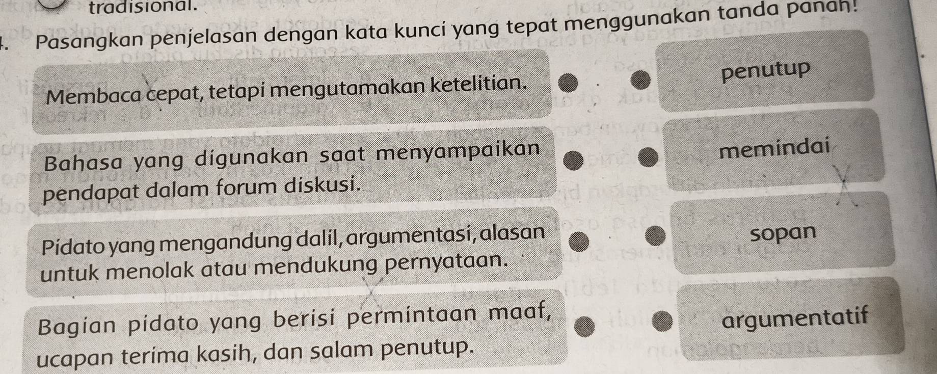 tradisional. 
4. Pasangkan penjelasan dengan kata kunci yang tepat menggunakan tanda panan! 
penutup 
Membaca cepat, tetapí mengutamakan ketelitian. 
Bahasa yang digunakan saat menyampaikan 
memindai 
pendapat dalam forum diskusi. 
Pidato yang mengandung dalil, argumentasi, alasan 
sopan 
untuk menolak atau mendukung pernyataan. 
Bagian pidato yang berisi permintaan maaf, 
argumentatif 
ucapan terima kasih, dan salam penutup.