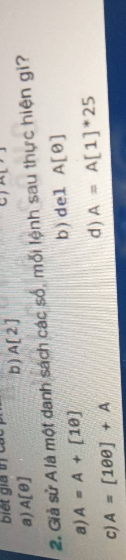 biết gia trị các A[,]
b ) A[2]
a) A[θ ]
2. Giả sử A là một danh sách các số, mỗi lệnh sau thực hiện gì?
b) del A[θ ]
a) A=A+[1θ ]
d ) A=A[1]^*25
c) A=[100]+A