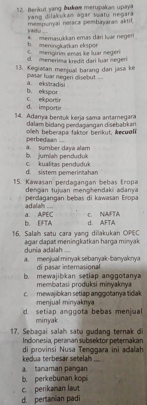 Berikut yang bukan merupakan upaya
yang dilakukan agar suatu negara 
mempunyai neraca pembayaran aktif,
yaitu ....
a. memasukkan emas dari luar negeri
b. meningkatkan ekspor
c. mengirim emas ke luar negeri
d. menerima kredit dari luar negeri
13. Kegiatan menjual barang dan jasa ke
pasar luar negeri disebut ....
a. ekstradisi
b. ekspor
c. ekportir
d. importir
14. Adanya bentuk kerja sama antarnegara
dalam bidang perdagangan disebabkan
oleh beberapa faktor berikut, kecuali
perbedaan ....
a. sumber daya alam
b. jumlah penduduk
c. kualitas penduduk
d. sistem pemerintahan
15. Kawasan perdagangan bebas Eropa
dengan tujuan menghendaki adanya
perdagangan bebas di kawasan Eropa
adalah ....
a. APEC c. NAFTA
b. EFTA d. AFTA
16. Salah satu cara yang dilakukan OPEC
agar dapat meningkatkan harga minyak
dunia adalah ....
a. menjual minyak sebanyak-banyaknya
di pasar internasional
b. mewajibkan setiap anggotanya
membatasi produksi minyaknya
c.  mewajibkan setiap anggotanya tidak
menjual minyaknya
d. setiap anggota bebas menjual
minyak
17. Sebagai salah satu gudang ternak di
Indonesia, peranan subsektor peternakan
di provinsi Nusa Tenggara ini adalah
kedua terbesar setelah ....
a. tanaman pangan
b. perkebunan kopi
c. perikanan laut
d. pertanian padi