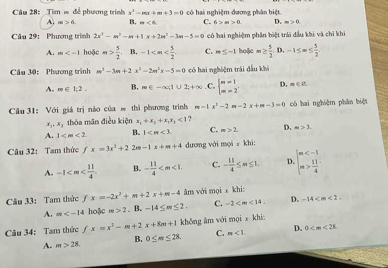 Tìm m để phương trình x^2-mx+m+3=0 có hai nghiệm dương phân biệt.
B.
A. m>6. m<6. C. 6>m>0. D. m>0.
Câu 29: Phương trình 2x^2-m^2-m+1x+2m^2-3m-5=0 có hai nghiệm phân biệt trái dấu khi và chỉ khi
A. m hoặc m> 5/2 . B. -1 C. m≤ -1 hoặc m≥  5/2 .D.-1≤ m≤  5/2 .
Câu 30: Phương trình m^2-3m+2x^2-2m^2x-5=0 có hai nghiệm trái dấu khi
A. m∈ 1;2. B. m∈ -∈fty ;1∪ 2;+∈fty. C. beginarrayl m!= 1 m!= 2endarray. . D. m∈ varnothing .
Câu 31: Với giá trị nào của m thì phương trình m-1x^2-2m-2x+m-3=0 có hai nghiệm phân biệt
x_1,x_2 thỏa mãn điều kiện x_1+x_2+x_1x_2<1</tex> ?
A. 1 B. 1 C. m>2. D. m>3.
Câu 32: Tam thứcƒ fx=3x^2+22m-1x+m+4 dương với mọi x khi:
A. -1 B. - 11/4  C. - 11/4 ≤ m≤ 1. D. beginarrayl m  11/4 endarray.
Câu 33: Tam thức fx=-2x^2+m+2x+m-4 âm với mọi x khi:
A. m hoặc m>2. B. -14≤ m≤ 2. C. -2 D. -14
Câu 34: Tam thức fx=x^2-m+2x+8m+1 không âm với mọi x khi:
B. 0≤ m≤ 28. C. m<1. D. 0
A. m>28.