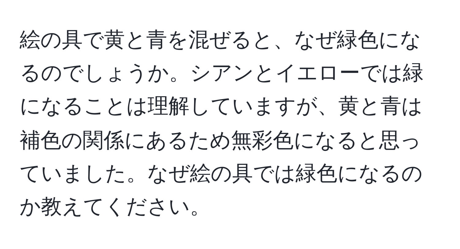 絵の具で黄と青を混ぜると、なぜ緑色になるのでしょうか。シアンとイエローでは緑になることは理解していますが、黄と青は補色の関係にあるため無彩色になると思っていました。なぜ絵の具では緑色になるのか教えてください。