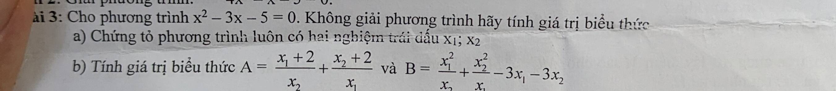 ài 3: Cho phương trình x^2-3x-5=0 0. Không giải phương trình hãy tính giá trị biểu thức
a) Chứng tỏ phương trình luôn có hai nghiệm trái dấu x1; x2
b) Tính giá trị biểu thức A=frac x_1+2x_2+frac x_2+2x_1 và B=frac (x_1)^2x_2+frac (x_2)^2x_2-3x_1-3x_2