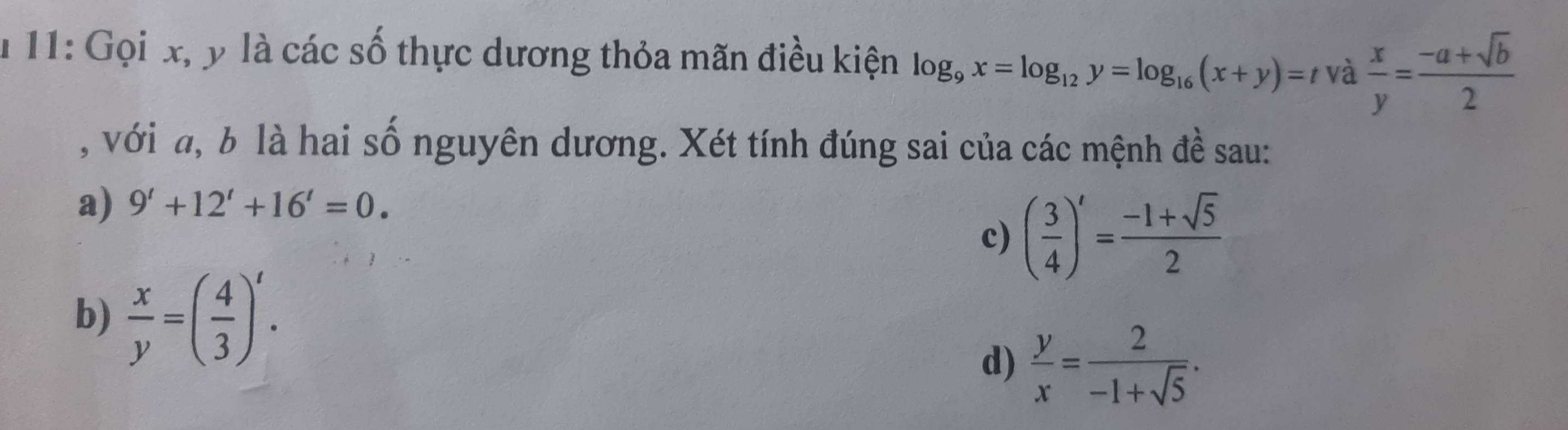 11: Gọi x, y là các số thực dương thỏa mãn điều kiện log _9x=log _12y=log _16(x+y)=t và  x/y = (-a+sqrt(b))/2 
, với a, b là hai số nguyên dương. Xét tính đúng sai của các mệnh đề sau:
a) 9'+12'+16'=0.
c) ( 3/4 )'= (-1+sqrt(5))/2 
b)  x/y =( 4/3 )'.  y/x = 2/-1+sqrt(5) . 
d)