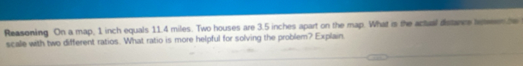Reasoning On a map, 1 inch equals 11.4 miles. Two houses are 3.5 inches apart on the map. What is the actual distance le r te 
scale with two different ratios. What ratio is more helpful for solving the problem? Explain.