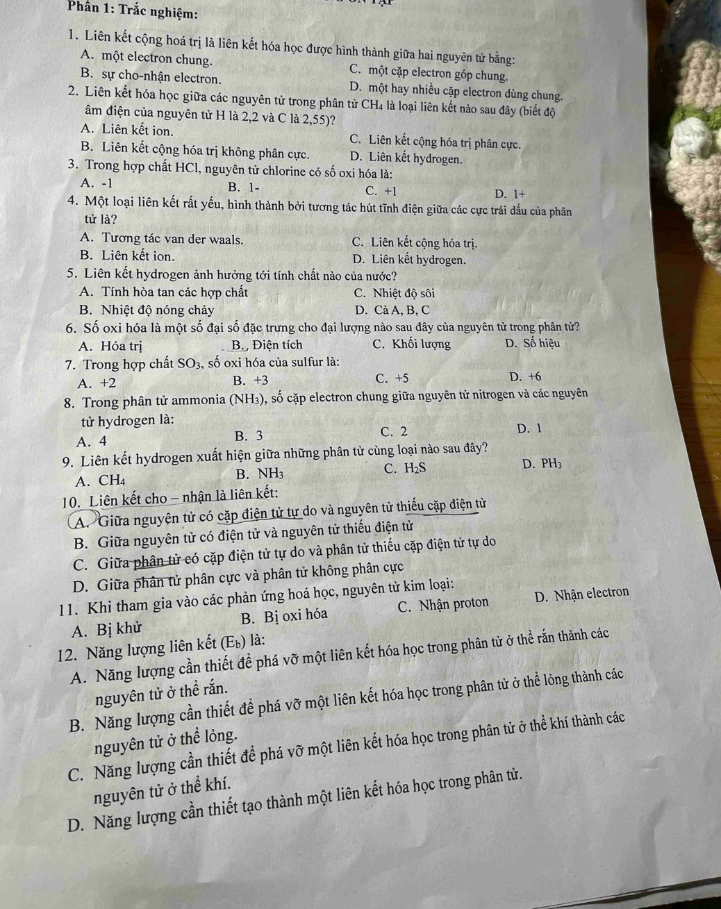 Phần 1: Trắc nghiệm:
1. Liên kết cộng hoá trị là liên kết hóa học được hình thành giữa hai nguyên tử bằng:
A. một electron chung. C. một cặp electron góp chung.
B. sự cho-nhận electron. D. một hay nhiều cặp electron dùng chung.
2. Liên kết hóa học giữa các nguyên tử trong phân tử CH4 là loại liên kết nào sau đây (biết độ
âm điện của nguyên tử H là 2,2 và C là 2,55)?
A. Liên kết ion. C. Liên kết cộng hóa trị phân cực.
B. Liên kết cộng hóa trị không phân cực. D. Liên kết hydrogen.
3. Trong hợp chất HCl, nguyên tử chlorine có số oxi hóa là:
A. -1 B. 1- C. +1 x
D. 1
4. Một loại liên kết rất yếu, hình thành bởi tương tác hút tĩnh điện giữa các cực trái dấu của phân
tử là?
A. Tương tác van der waals. C. Liên kết cộng hóa trị.
B. Liên kết ion. D. Liên kết hydrogen.
5. Liên kết hydrogen ảnh hưởng tới tính chất nào của nước?
A. Tính hòa tan các hợp chất C. Nhiệt độ sôi
B. Nhiệt độ nóng chảy D. Cả A, B, C
6. Số oxi hóa là một số đại số đặc trưng cho đại lượng nào sau đây của nguyên tử trong phân tử?
A. Hóa trị B. Điện tích C. Khối lượng D. Số hiệu
7. Trong hợp chất SO_3 , số oxi hóa của sulfur là:
C. +5
A. +2 B. +3 D. +6
8. Trong phân tử ammonia (NH_3) ), số cặp electron chung giữa nguyên tử nitrogen và các nguyên
tử hydrogen là: D. 1
A. 4 B. 3 C. 2
9. Liên kết hydrogen xuất hiện giữa những phân tử cùng loại nào sau đây?
A. CH₄ B. NH3 C. H_2S
D. PH_3
10. Liên kết cho - nhận là liên kết:
A. Giữa nguyện tử có cặp điện tử tự do và nguyên tử thiếu cặp điện từ
B. Giữa nguyên tử có điện tử và nguyên tử thiếu điện tử
C. Giữa phân tử có cặp điện tử tự do và phân tử thiếu cặp điện tử tự do
D. Giữa phân tử phân cực và phân tử không phân cực
11. Khi tham gia vào các phản ứng hoá học, nguyên tử kim loại:
A. Bị khử B. Bị oxi hóa C. Nhận proton D. Nhận electron
12. Năng lượng liên kết (E_b) là:
A. Năng lượng cần thiết để phá vỡ một liên kết hóa học trong phân tử ở thể rắn thành các
nguyên tử ở thể rắn.
B. Năng lượng cần thiết để phá vỡ một liên kết hóa học trong phân tử ở thể lỏng thành các
nguyên tử ở thể lỏng.
C. Năng lượng cần thiết để phá vỡ một liên kết hóa học trong phân tử ở thể khí thành các
nguyên tử ở thể khí.
D. Năng lượng cần thiết tạo thành một liên kết hóa học trong phân tử.