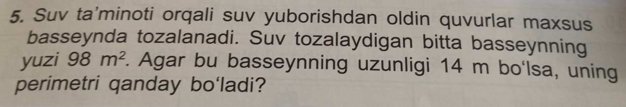 Suv ta'minoti orqali suv yuborishdan oldin quvurlar maxsus 
basseynda tozalanadi. Suv tozalaydigan bitta basseynning 
yuzi 98m^2. Agar bu basseynning uzunligi 14 m bo'lsa, uning 
perimetri qanday bo'ladi?