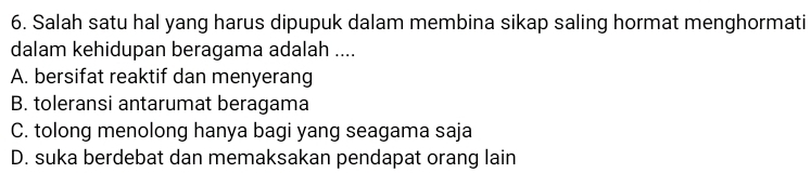 Salah satu hal yang harus dipupuk dalam membina sikap saling hormat menghormati
dalam kehidupan beragama adalah ....
A. bersifat reaktif dan menyerang
B. toleransi antarumat beragama
C. tolong menolong hanya bagi yang seagama saja
D. suka berdebat dan memaksakan pendapat orang lain