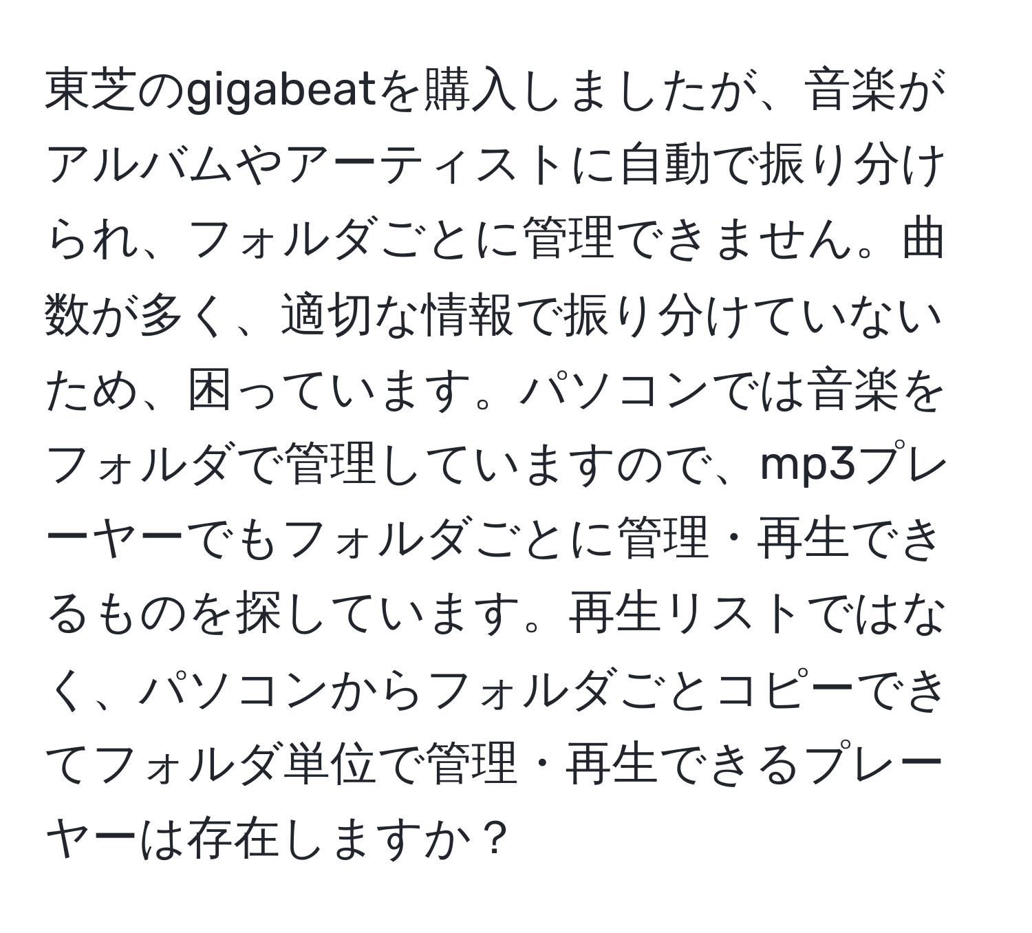 東芝のgigabeatを購入しましたが、音楽がアルバムやアーティストに自動で振り分けられ、フォルダごとに管理できません。曲数が多く、適切な情報で振り分けていないため、困っています。パソコンでは音楽をフォルダで管理していますので、mp3プレーヤーでもフォルダごとに管理・再生できるものを探しています。再生リストではなく、パソコンからフォルダごとコピーできてフォルダ単位で管理・再生できるプレーヤーは存在しますか？